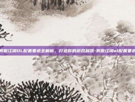 笑傲江湖OL配置要求全解析，打造你的游戏利器-笑傲江湖ol配置要求
