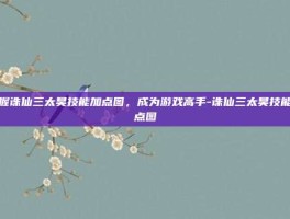 掌握诛仙三太昊技能加点图，成为游戏高手-诛仙三太昊技能加点图