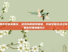 和朋友对象换着玩，游戏内的默契碰撞，开启全新互动之旅-和朋友对象换着玩2