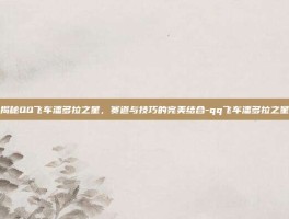 揭秘QQ飞车潘多拉之星，赛道与技巧的完美结合-qq飞车潘多拉之星