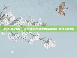 龙珠OL台服，探索虚拟宇宙的终极冒险-龙珠ol台服