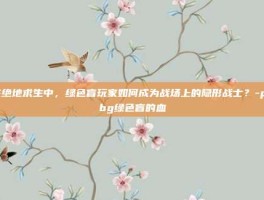 在绝地求生中，绿色盲玩家如何成为战场上的隐形战士？-pubg绿色盲的血