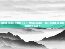 揭秘蜘蛛侠游戏最新补丁，如何轻松破解，提升游戏体验-神奇蜘蛛侠破解补丁