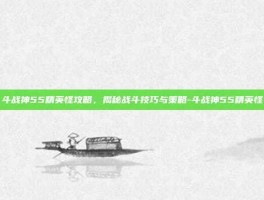 斗战神55精英怪攻略，揭秘战斗技巧与策略-斗战神55精英怪