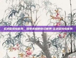 玄武冒险岛官网，探索未知的奇幻世界-玄武冒险岛官网