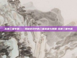 乱世三国专属——揭秘游戏中的三国英雄与策略-乱世三国专属