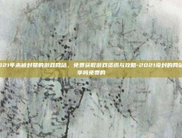 揭秘2021年未被封禁的游戏网站，免费获取游戏资讯与攻略-2021没封的网站有人分享吗免费的