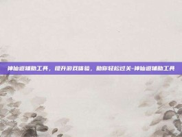 神仙道辅助工具，提升游戏体验，助你轻松过关-神仙道辅助工具
