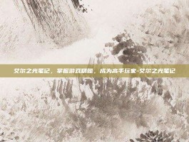 艾尔之光笔记，掌握游戏精髓，成为高手玩家-艾尔之光笔记