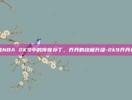 揭秘NBA 2K9中的传奇补丁，乔丹的终极升级-2k9乔丹补丁