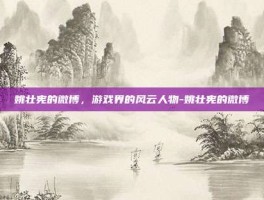 姚壮宪的微博，游戏界的风云人物-姚壮宪的微博