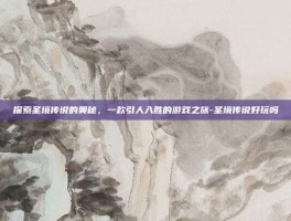 探索圣境传说的奥秘，一款引人入胜的游戏之旅-圣境传说好玩吗
