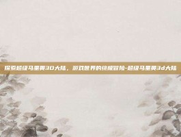 探索超级马里奥3D大陆，游戏世界的终极冒险-超级马里奥3d大陆