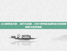 dnf副职业天赋，利刃与药瓶，DNF神界版本副职业天赋深度解析与选择指南