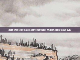 揭秘绝密区域boss战的终极攻略-绝密区域boss怎么打
