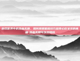 游戏世界中的热血无赖，如何用策略和技巧赢得心仪女孩的青睐-热血无赖可以泡妞吗