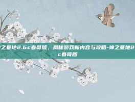 神之墓地2.6c春哥版，揭秘游戏新内容与攻略-神之墓地2.6c春哥版