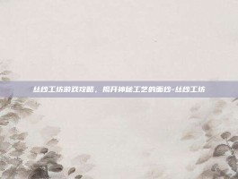 丝纱工坊游戏攻略，揭开神秘工艺的面纱-丝纱工坊