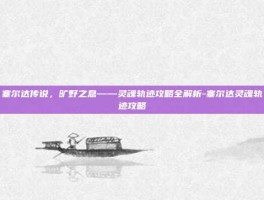 塞尔达传说，旷野之息——灵魂轨迹攻略全解析-塞尔达灵魂轨迹攻略