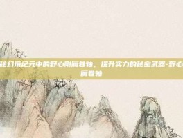 揭秘幻境纪元中的野心附魔卷轴，提升实力的秘密武器-野心附魔卷轴