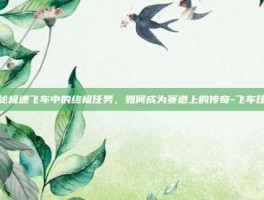 揭秘极速飞车中的终极任务，如何成为赛道上的传奇-飞车任务