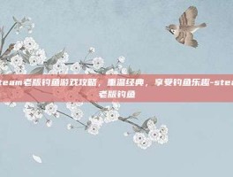 Steam老版钓鱼游戏攻略，重温经典，享受钓鱼乐趣-steam老版钓鱼