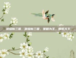 荣耀新三国，荣耀新三国，策略为王，智取天下