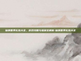 仙侠世界礼包大全，游戏攻略与福利全解析-仙侠世界礼包大全