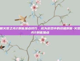 掌握火炬之光2刺客加点技巧，成为游戏中的终极刺客-火炬之光2刺客加点