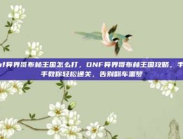 dnf异界哥布林王国怎么打，DNF异界哥布林王国攻略，手把手教你轻松通关，告别翻车噩梦