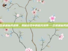 一念逍遥仙风道骨，揭秘游戏中的超凡境界-一念逍遥仙风道骨