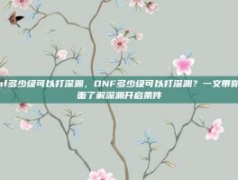 dnf多少级可以打深渊，DNF多少级可以打深渊？一文带你全面了解深渊开启条件