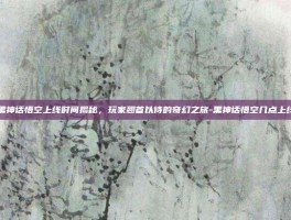黑神话悟空上线时间揭秘，玩家翘首以待的奇幻之旅-黑神话悟空几点上线
