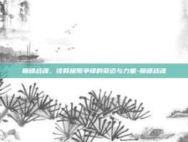 巅峰战魂，诠释极限争锋的豪迈与力量-巅峰战魂