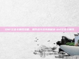 DNF公会卡属性攻略，提升战斗效率的秘诀-dnf公会卡属性