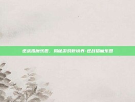 逆战猎魔乐园，揭秘游戏新境界-逆战猎魔乐园