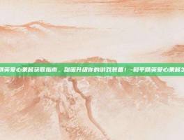 和平精英爱心果酱获取指南，甜蜜升级你的游戏装备！-和平精英爱心果酱怎么得