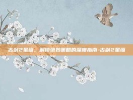 古剑2星蕴，解锁绝妙策略的深度指南-古剑2星蕴