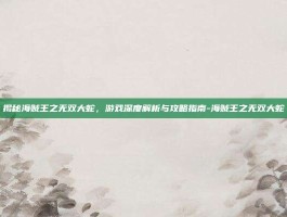 揭秘海贼王之无双大蛇，游戏深度解析与攻略指南-海贼王之无双大蛇
