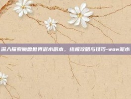深入探索魔兽世界泥水副本，终极攻略与技巧-wow泥水