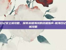 航海日记安土城攻略，探索未知海域的终极指南-航海日记安土城攻略