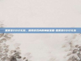 星辰变2012礼包，探索游戏内的神秘宝箱-星辰变2012礼包