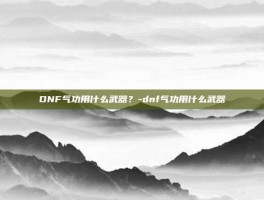 DNF气功用什么武器？-dnf气功用什么武器