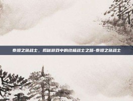 泰坦之旅战士，揭秘游戏中的终极战士之路-泰坦之旅战士