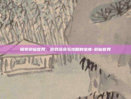 探索游仙官网，游戏资讯与攻略的宝库-游仙官网