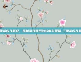 三国杀欣儿解说，揭秘游戏背后的故事与策略-三国杀欣儿解说