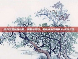灵动三国游戏攻略，策略与技巧，助你成为三国霸主-灵动三国
