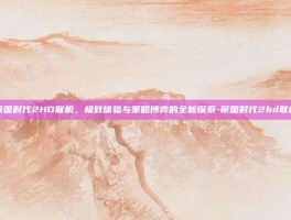 帝国时代2HD联机，极致体验与策略博弈的全新探索-帝国时代2hd联机