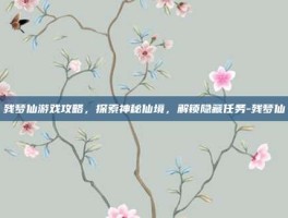 残梦仙游戏攻略，探索神秘仙境，解锁隐藏任务-残梦仙