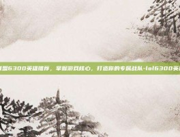 英雄联盟6300英雄推荐，掌握游戏核心，打造你的专属战队-lol6300英雄推荐
